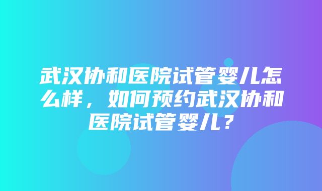 武汉协和医院试管婴儿怎么样，如何预约武汉协和医院试管婴儿？