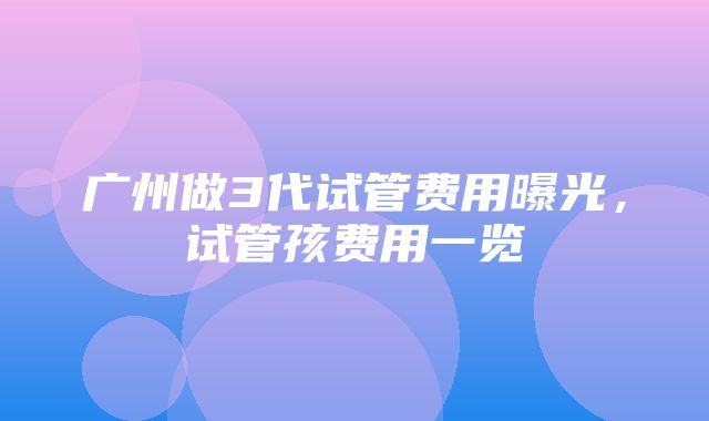 广州做3代试管费用曝光，试管孩费用一览