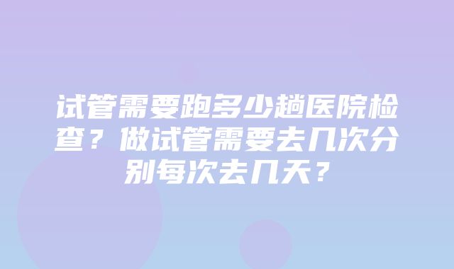 试管需要跑多少趟医院检查？做试管需要去几次分别每次去几天？