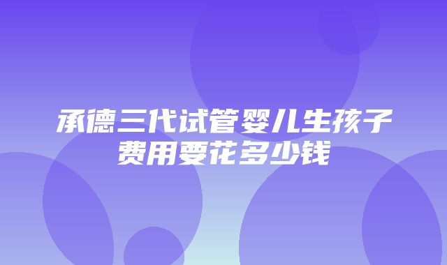 承德三代试管婴儿生孩子费用要花多少钱