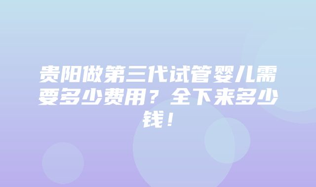 贵阳做第三代试管婴儿需要多少费用？全下来多少钱！