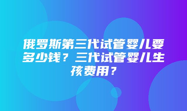 俄罗斯第三代试管婴儿要多少钱？三代试管婴儿生孩费用？