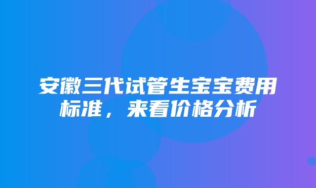 安徽三代试管生宝宝费用标准，来看价格分析