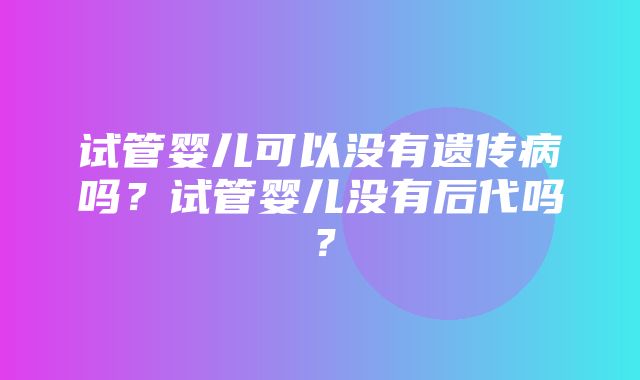 试管婴儿可以没有遗传病吗？试管婴儿没有后代吗？