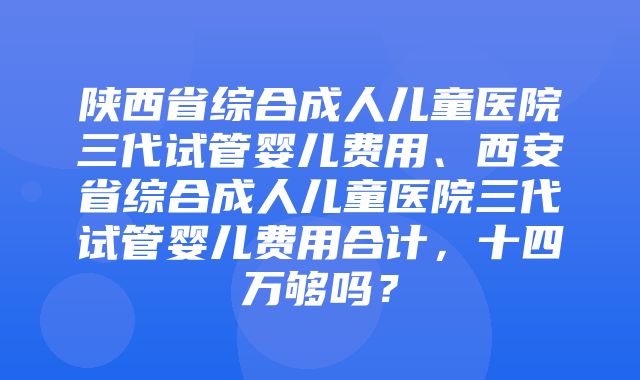 陕西省综合成人儿童医院三代试管婴儿费用、西安省综合成人儿童医院三代试管婴儿费用合计，十四万够吗？