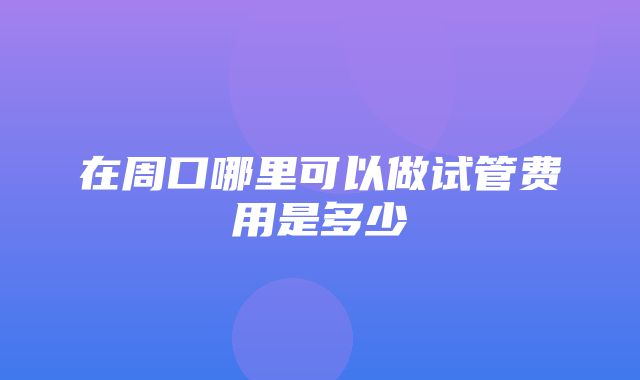 在周口哪里可以做试管费用是多少