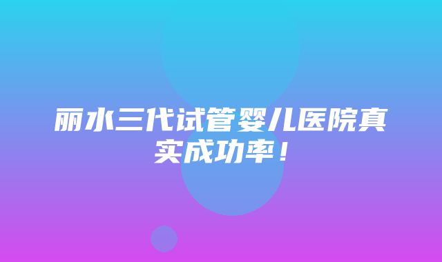 丽水三代试管婴儿医院真实成功率！