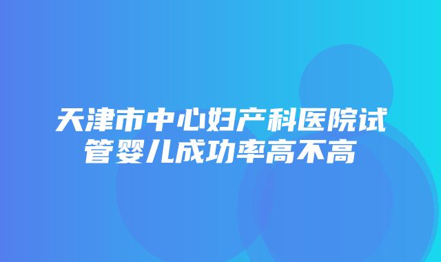 天津市中心妇产科医院试管婴儿成功率高不高