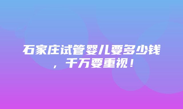 石家庄试管婴儿要多少钱，千万要重视！