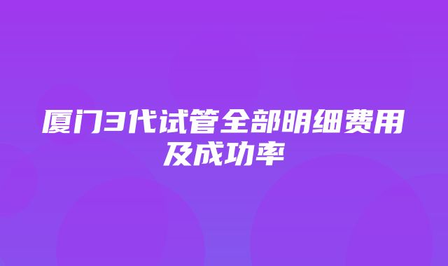 厦门3代试管全部明细费用及成功率