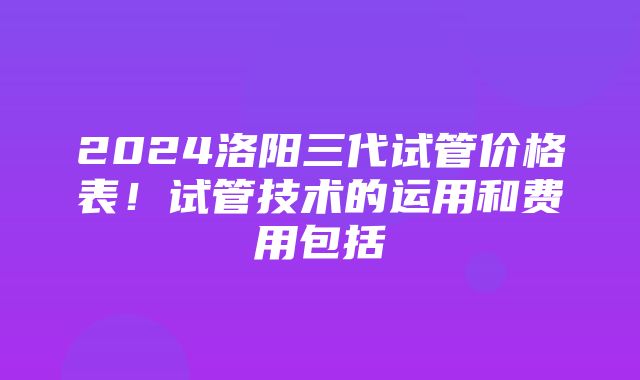 2024洛阳三代试管价格表！试管技术的运用和费用包括