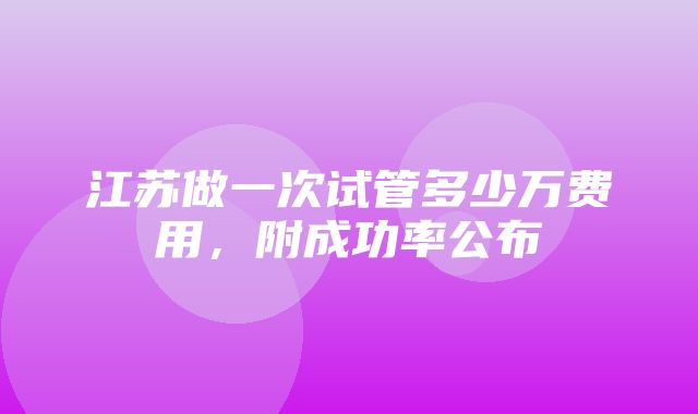 江苏做一次试管多少万费用，附成功率公布