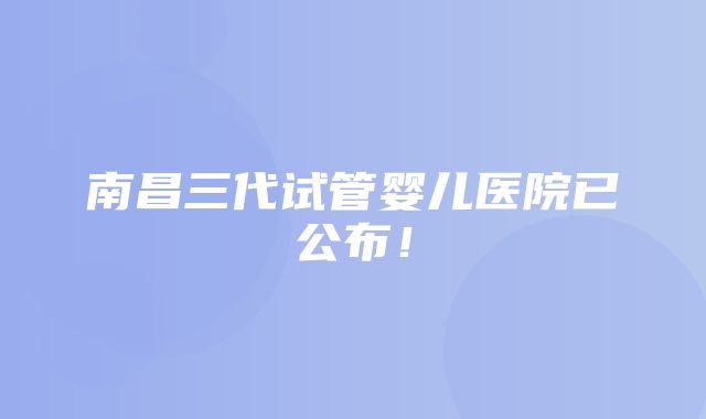 南昌三代试管婴儿医院已公布！