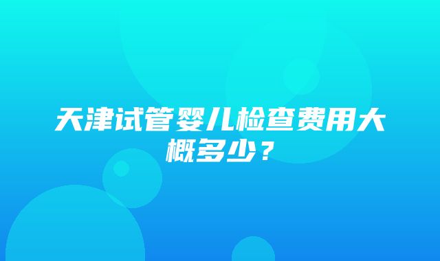 天津试管婴儿检查费用大概多少？