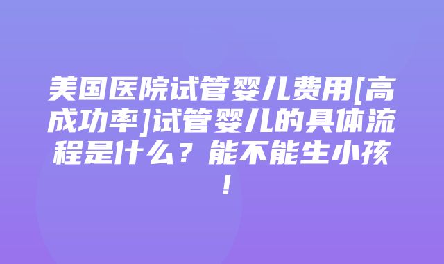 美国医院试管婴儿费用[高成功率]试管婴儿的具体流程是什么？能不能生小孩！