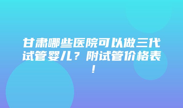 甘肃哪些医院可以做三代试管婴儿？附试管价格表！