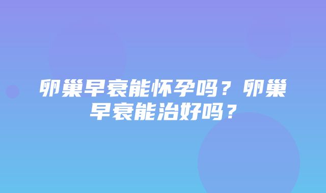 卵巢早衰能怀孕吗？卵巢早衰能治好吗？