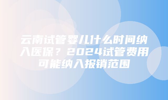 云南试管婴儿什么时间纳入医保？2024试管费用可能纳入报销范围