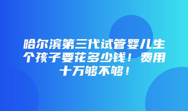 哈尔滨第三代试管婴儿生个孩子要花多少钱！费用十万够不够！