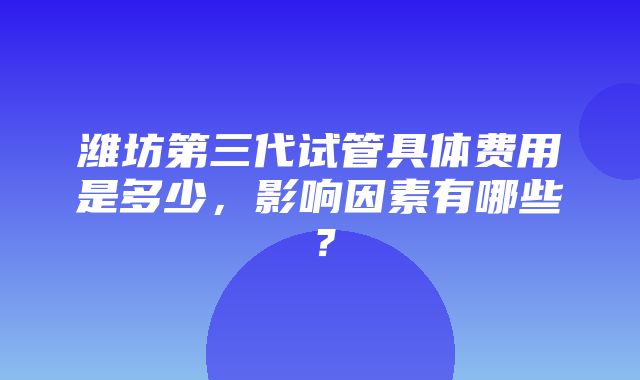 潍坊第三代试管具体费用是多少，影响因素有哪些？