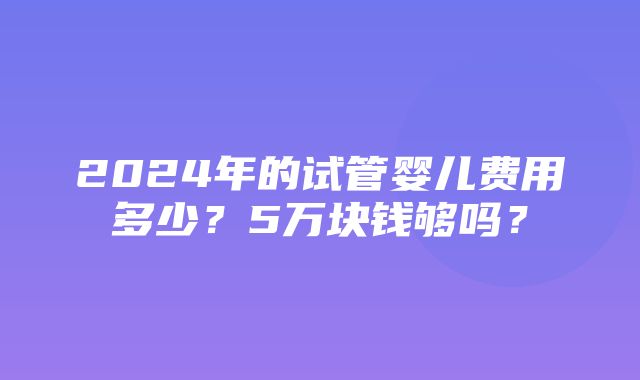 2024年的试管婴儿费用多少？5万块钱够吗？