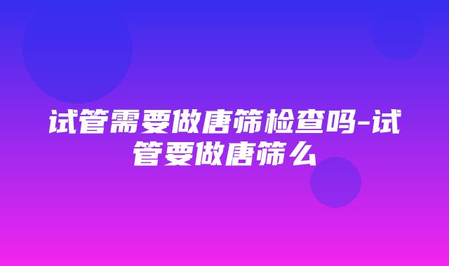 试管需要做唐筛检查吗-试管要做唐筛么