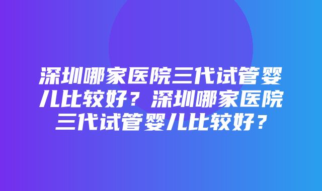 深圳哪家医院三代试管婴儿比较好？深圳哪家医院三代试管婴儿比较好？