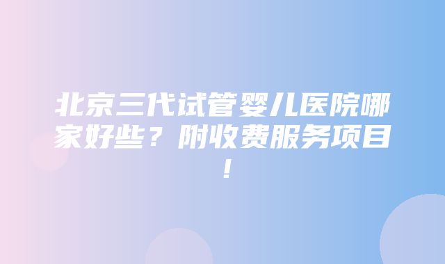 北京三代试管婴儿医院哪家好些？附收费服务项目！