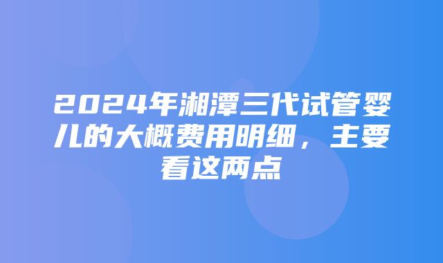 2024年湘潭三代试管婴儿的大概费用明细，主要看这两点