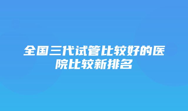 全国三代试管比较好的医院比较新排名