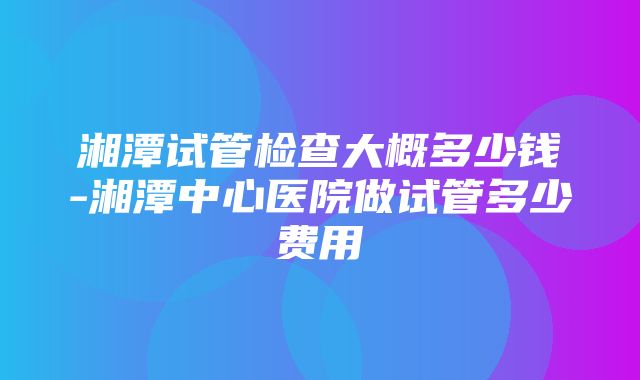 湘潭试管检查大概多少钱-湘潭中心医院做试管多少费用