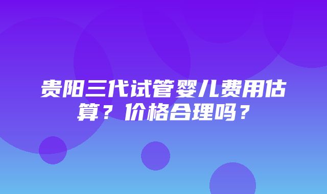 贵阳三代试管婴儿费用估算？价格合理吗？