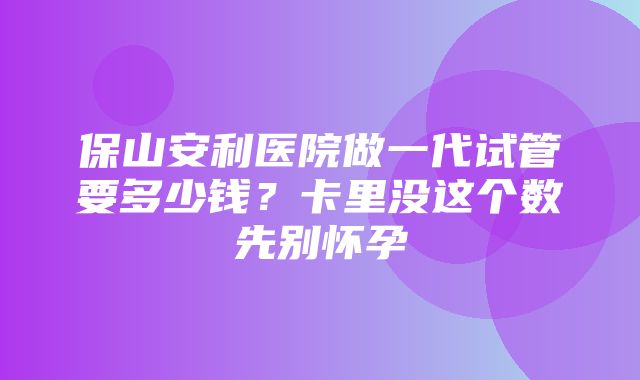 保山安利医院做一代试管要多少钱？卡里没这个数先别怀孕