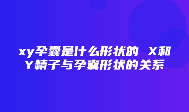 xy孕囊是什么形状的 X和Y精子与孕囊形状的关系