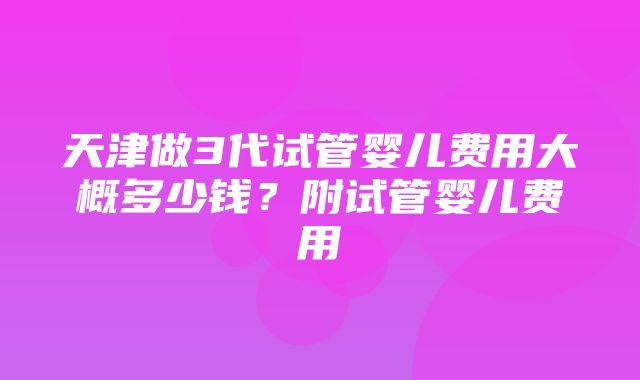 天津做3代试管婴儿费用大概多少钱？附试管婴儿费用