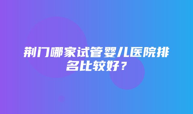 荆门哪家试管婴儿医院排名比较好？