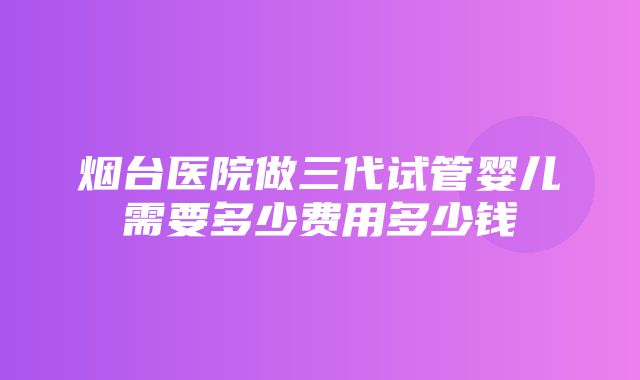 烟台医院做三代试管婴儿需要多少费用多少钱