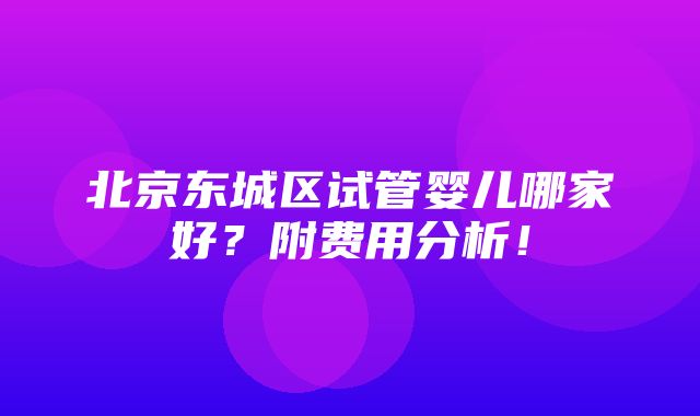 北京东城区试管婴儿哪家好？附费用分析！