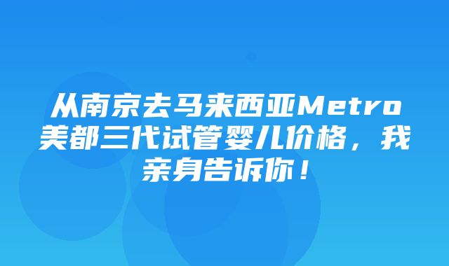 从南京去马来西亚Metro美都三代试管婴儿价格，我亲身告诉你！