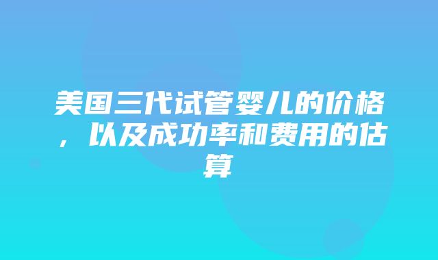 美国三代试管婴儿的价格，以及成功率和费用的估算