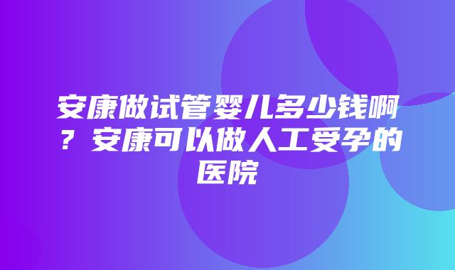 安康做试管婴儿多少钱啊？安康可以做人工受孕的医院