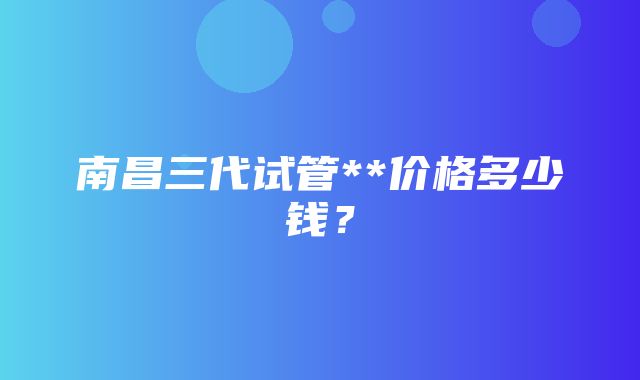 南昌三代试管**价格多少钱？