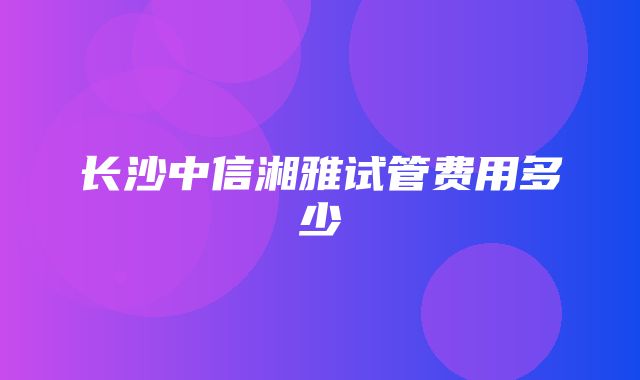 长沙中信湘雅试管费用多少