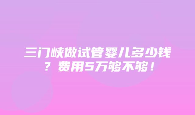 三门峡做试管婴儿多少钱？费用5万够不够！