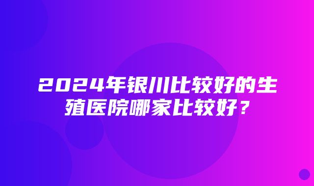 2024年银川比较好的生殖医院哪家比较好？