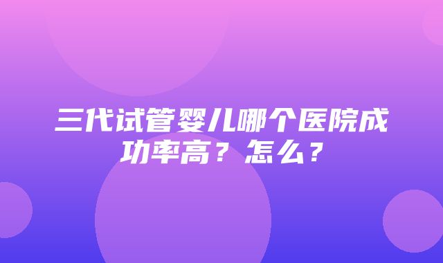 三代试管婴儿哪个医院成功率高？怎么？