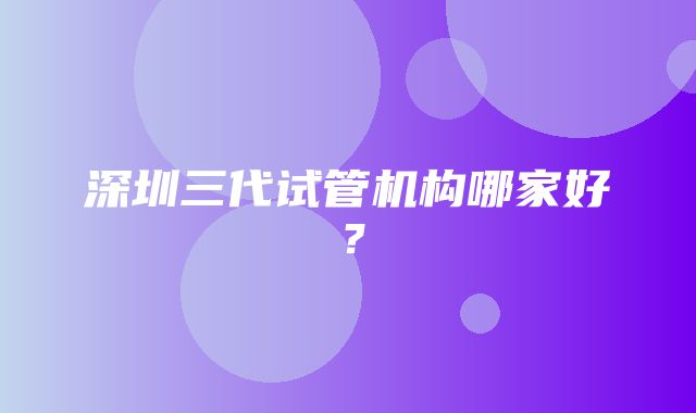 深圳三代试管机构哪家好？