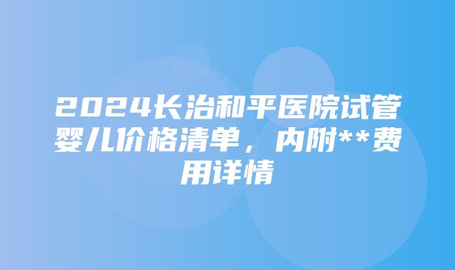 2024长治和平医院试管婴儿价格清单，内附**费用详情