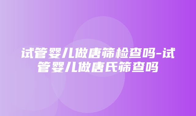 试管婴儿做唐筛检查吗-试管婴儿做唐氏筛查吗