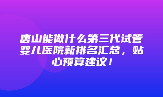 唐山能做什么第三代试管婴儿医院新排名汇总，贴心预算建议！